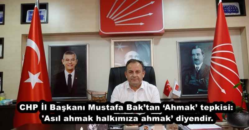 CHP İl Başkanı Mustafa Bak’tan ‘Ahmak’ tepkisi: 'Asıl ahmak halkımıza ahmak’ diyendir.