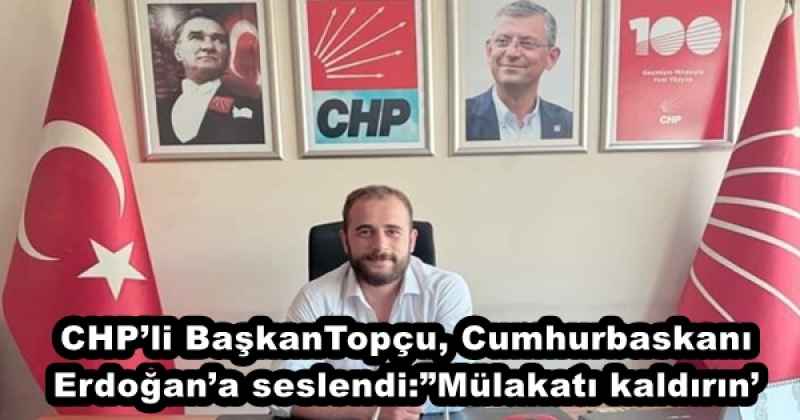 CHP’li BaşkanTopçu, Cumhurbaskanı Erdoğan’a seslendi:”Mülakatı kaldırın’